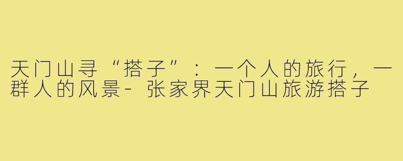 天门山寻“搭子”：一个人的旅行，一群人的风景-张家界天门山旅游搭子