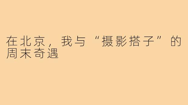 在北京，我与“摄影搭子”的周末奇遇