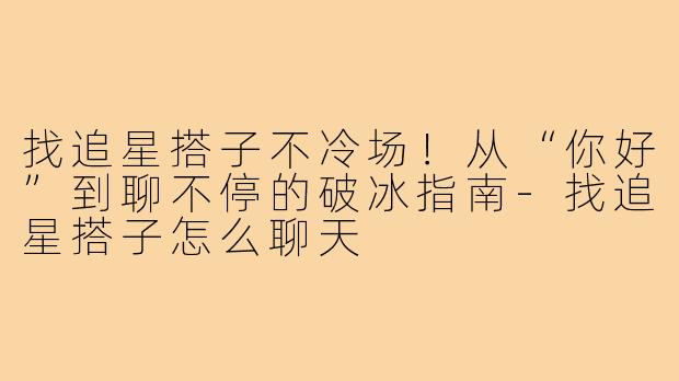 找追星搭子不冷场!从“你好”到聊不停的破冰指南-找追星搭子怎么聊天