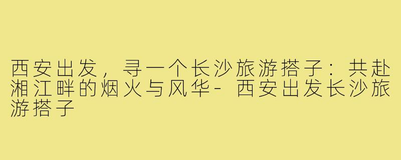 西安出发,寻一个长沙旅游搭子:共赴湘江畔的烟火与风华-西安出发长沙旅游搭子