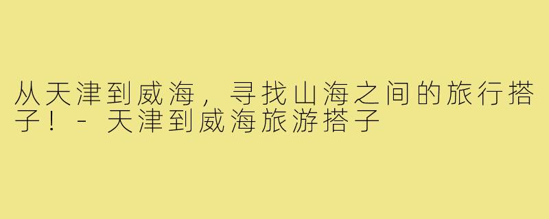 从天津到威海,寻找山海之间的旅行搭子!-天津到威海旅游搭子