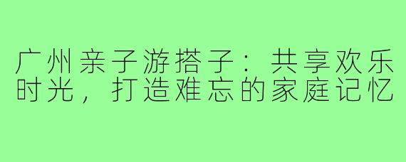 广州亲子游搭子：共享欢乐时光，打造难忘的家庭记忆