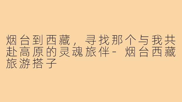 烟台到西藏,寻找那个与我共赴高原的灵魂旅伴-烟台西藏旅游搭子