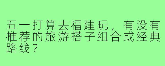 五一打算去福建玩，有没有推荐的旅游搭子组合或经典路线？