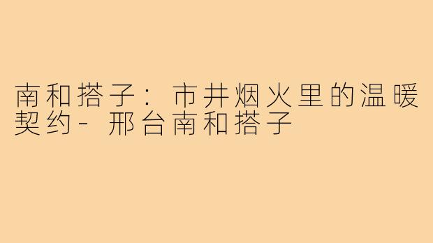 南和搭子：市井烟火里的温暖契约-邢台南和搭子