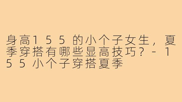 身高155的小个子女生，夏季穿搭有哪些显高技巧？-155小个子穿搭夏季