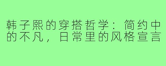 韩子熙的穿搭哲学：简约中的不凡，日常里的风格宣言