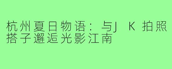 杭州夏日物语:与JK拍照搭子邂逅光影江南