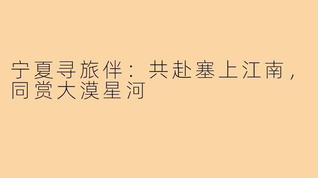 宁夏寻旅伴：共赴塞上江南，同赏大漠星河