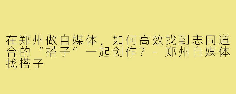 在郑州做自媒体，如何高效找到志同道合的“搭子”一起创作？-郑州自媒体找搭子