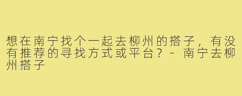 想在南宁找个一起去柳州的搭子,有没有推荐的寻找方式或平台?-南宁去柳州搭子
