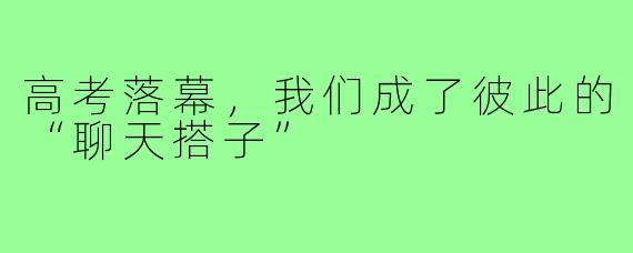高考落幕,我们成了彼此的“聊天搭子”