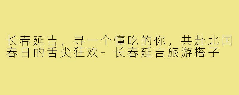 长春延吉，寻一个懂吃的你，共赴北国春日的舌尖狂欢-长春延吉旅游搭子