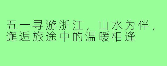 五一寻游浙江,山水为伴,邂逅旅途中的温暖相逢