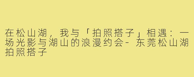 在松山湖,我与「拍照搭子」相遇:一场光影与湖山的浪漫约会-东莞松山湖拍照搭子