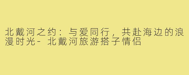 北戴河之约:与爱同行,共赴海边的浪漫时光-北戴河旅游搭子情侣