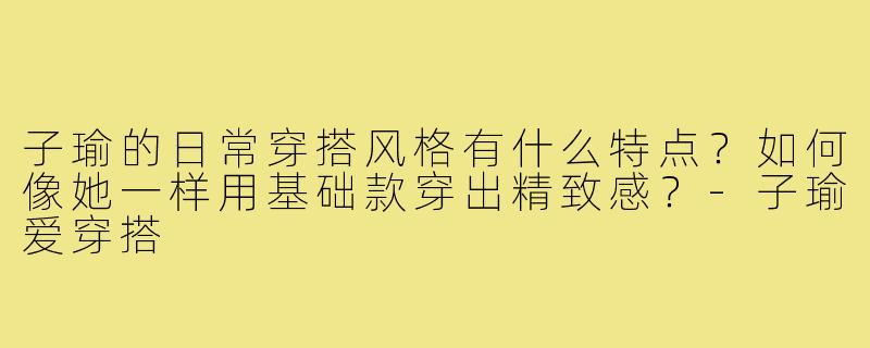 子瑜的日常穿搭风格有什么特点？如何像她一样用基础款穿出精致感？-子瑜爱穿搭