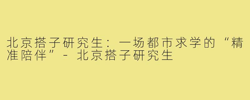 北京搭子研究生：一场都市求学的“精准陪伴”-北京搭子研究生