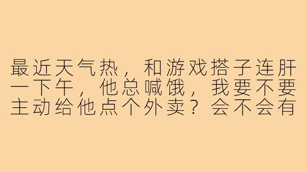 最近天气热，和游戏搭子连肝一下午，他总喊饿，我要不要主动给他点个外卖？会不会有点唐突？-给游戏搭子点外卖