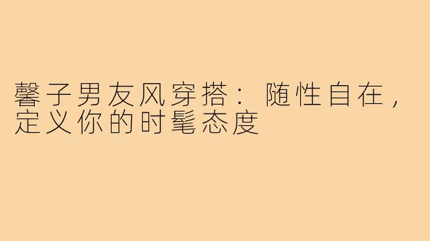 馨子男友风穿搭:随性自在,定义你的时髦态度