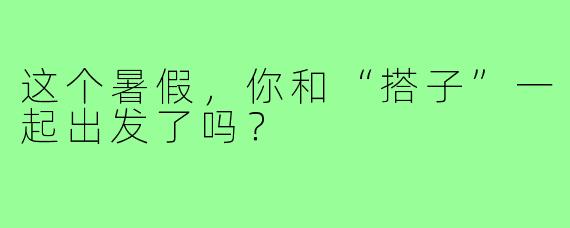 这个暑假，你和“搭子”一起出发了吗？