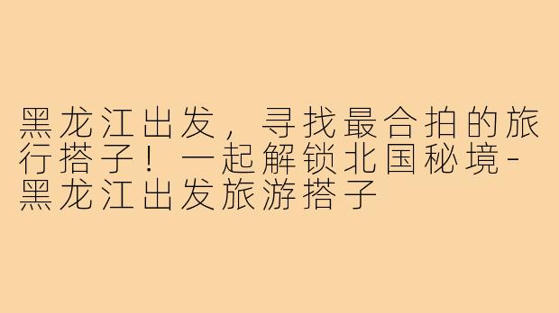 黑龙江出发,寻找最合拍的旅行搭子!一起解锁北国秘境-黑龙江出发旅游搭子