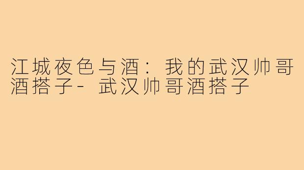 江城夜色与酒：我的武汉帅哥酒搭子-武汉帅哥酒搭子