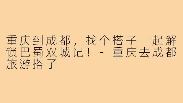 重庆到成都,找个搭子一起解锁巴蜀双城记!-重庆去成都旅游搭子