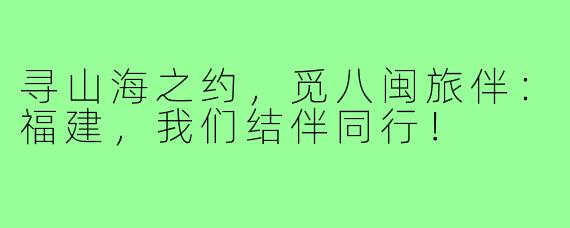 寻山海之约,觅八闽旅伴:福建,我们结伴同行!