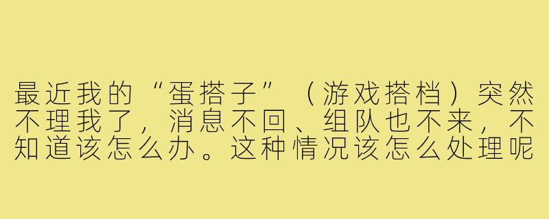 最近我的“蛋搭子”（游戏搭档）突然不理我了，消息不回、组队也不来，不知道该怎么办。这种情况该怎么处理呢？-蛋搭子不理你怎么办