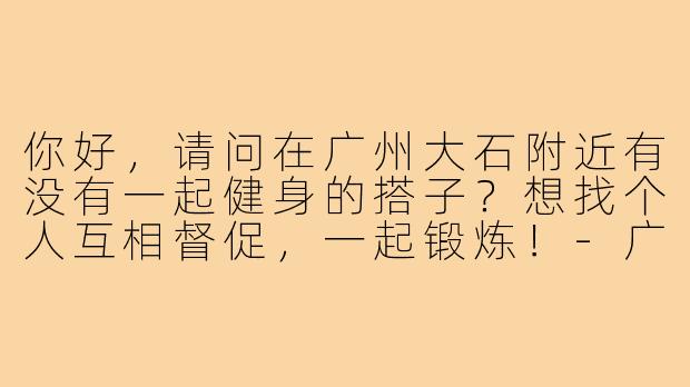 你好,请问在广州大石附近有没有一起健身的搭子?想找个人互相督促,一起锻炼!-广州大石健身搭子