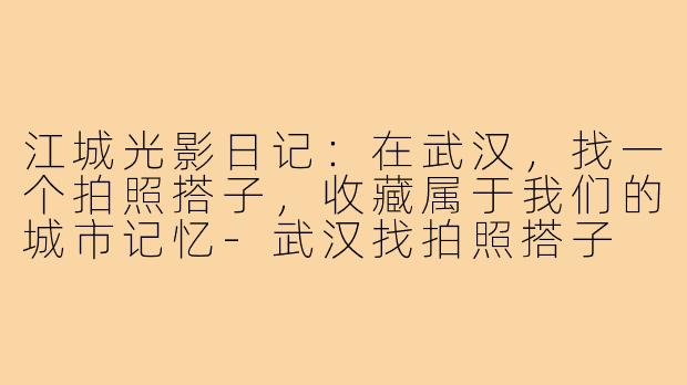江城光影日记:在武汉,找一个拍照搭子,收藏属于我们的城市记忆-武汉找拍照搭子