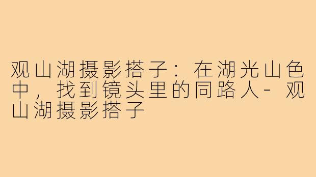观山湖摄影搭子：在湖光山色中，找到镜头里的同路人-观山湖摄影搭子