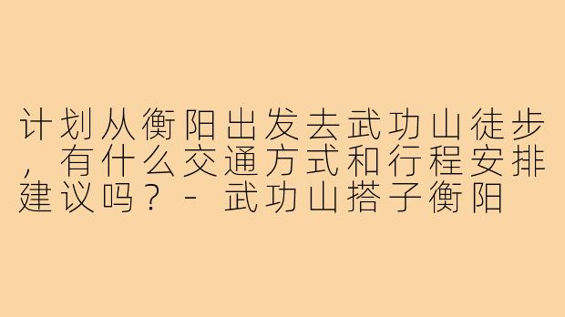 计划从衡阳出发去武功山徒步，有什么交通方式和行程安排建议吗？-武功山搭子衡阳