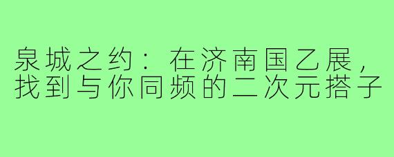 泉城之约：在济南国乙展，找到与你同频的二次元搭子