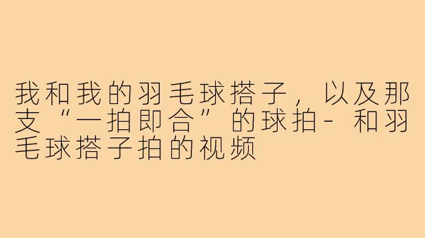 我和我的羽毛球搭子,以及那支“一拍即合”的球拍-和羽毛球搭子拍的视频