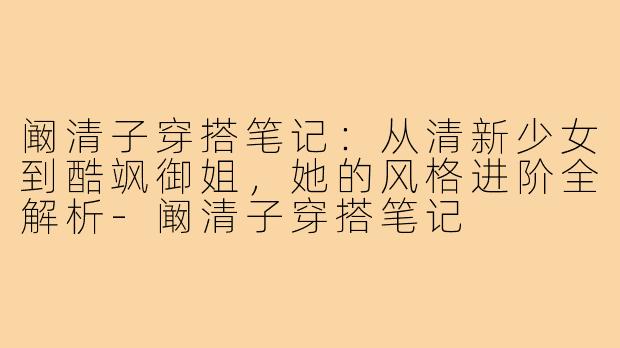 阚清子穿搭笔记：从清新少女到酷飒御姐，她的风格进阶全解析-阚清子穿搭笔记