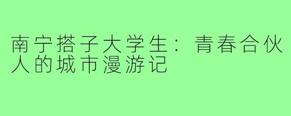 南宁搭子大学生：青春合伙人的城市漫游记