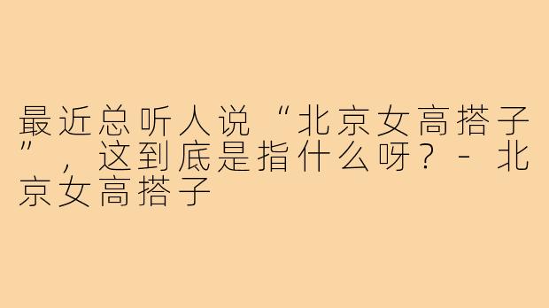 最近总听人说“北京女高搭子”，这到底是指什么呀？-北京女高搭子