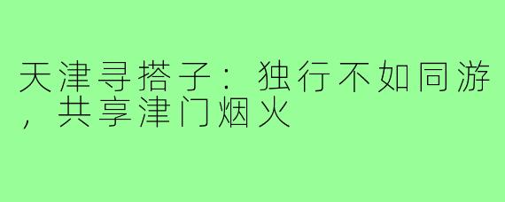 天津寻搭子:独行不如同游,共享津门烟火