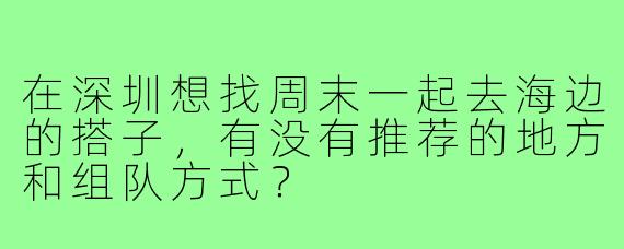 在深圳想找周末一起去海边的搭子，有没有推荐的地方和组队方式？