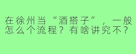 在徐州当“酒搭子”，一般怎么个流程？有啥讲究不？