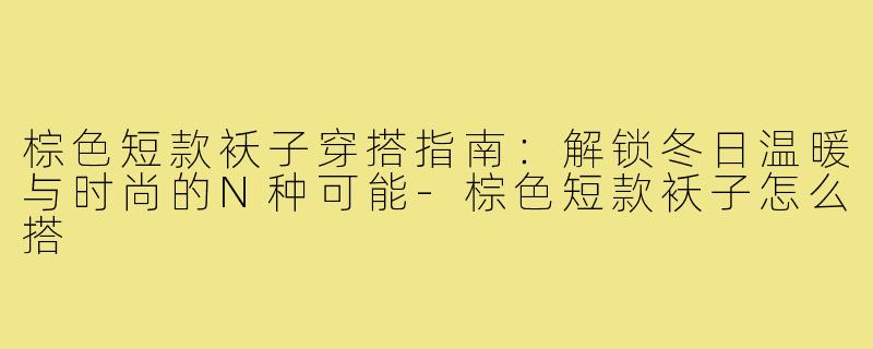 棕色短款袄子穿搭指南：解锁冬日温暖与时尚的N种可能-棕色短款袄子怎么搭