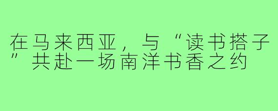 在马来西亚,与“读书搭子”共赴一场南洋书香之约
