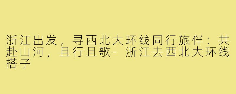 浙江出发,寻西北大环线同行旅伴:共赴山河,且行且歌-浙江去西北大环线搭子
