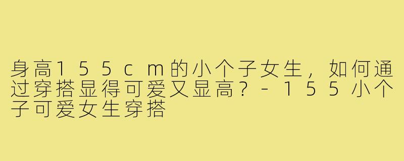 身高155cm的小个子女生,如何通过穿搭显得可爱又显高?-155小个子可爱女生穿搭