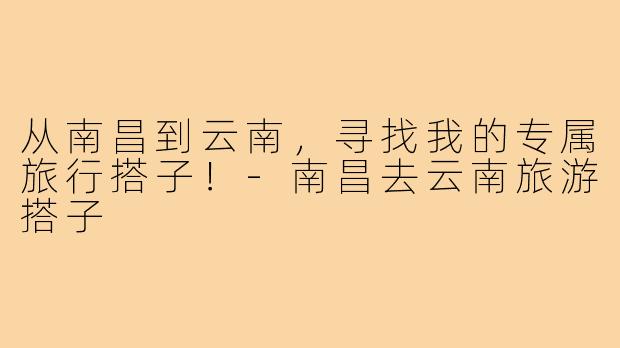 从南昌到云南，寻找我的专属旅行搭子！-南昌去云南旅游搭子