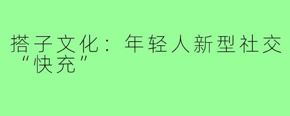 搭子文化:年轻人新型社交“快充”