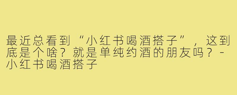 最近总看到“小红书喝酒搭子”,这到底是个啥?就是单纯约酒的朋友吗?-小红书喝酒搭子