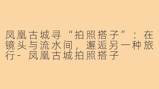 凤凰古城寻“拍照搭子”：在镜头与流水间，邂逅另一种旅行-凤凰古城拍照搭子